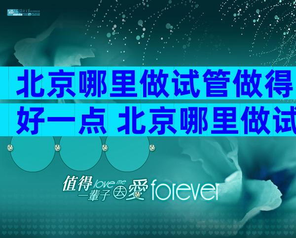 北京哪里做试管做得好一点 北京哪里做试管做得好一点呢